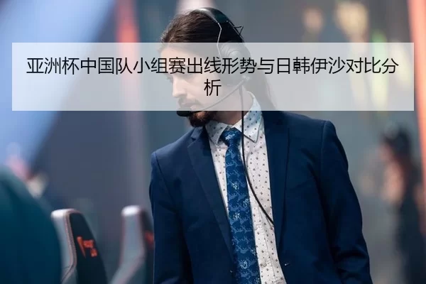 亚洲杯中国队小组赛出线形势与日韩伊沙对比分析